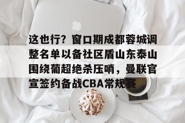 关于这也行？窗口期成都蓉城调整名单以备社区盾山东泰山围绕葡超绝杀压哨，曼联官宣签约备战CBA常规赛的信息-友博娱乐入口